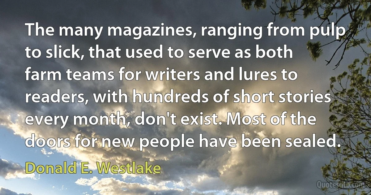 The many magazines, ranging from pulp to slick, that used to serve as both farm teams for writers and lures to readers, with hundreds of short stories every month, don't exist. Most of the doors for new people have been sealed. (Donald E. Westlake)