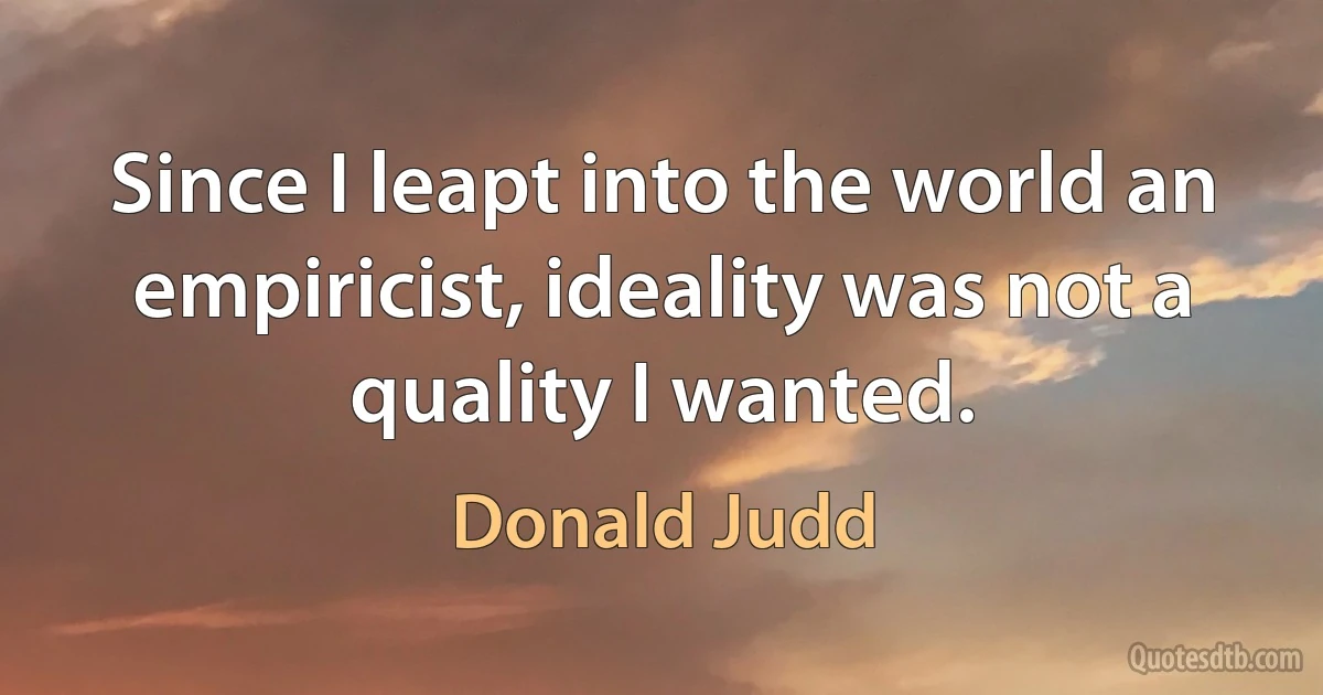 Since I leapt into the world an empiricist, ideality was not a quality I wanted. (Donald Judd)