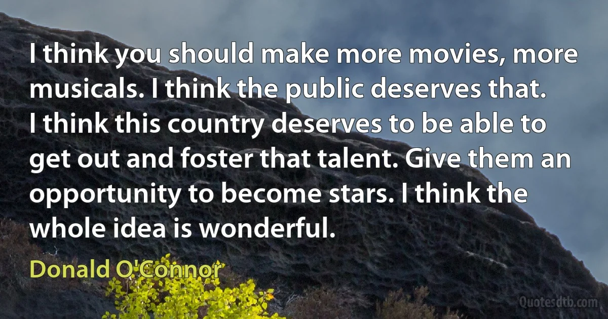 I think you should make more movies, more musicals. I think the public deserves that. I think this country deserves to be able to get out and foster that talent. Give them an opportunity to become stars. I think the whole idea is wonderful. (Donald O'Connor)