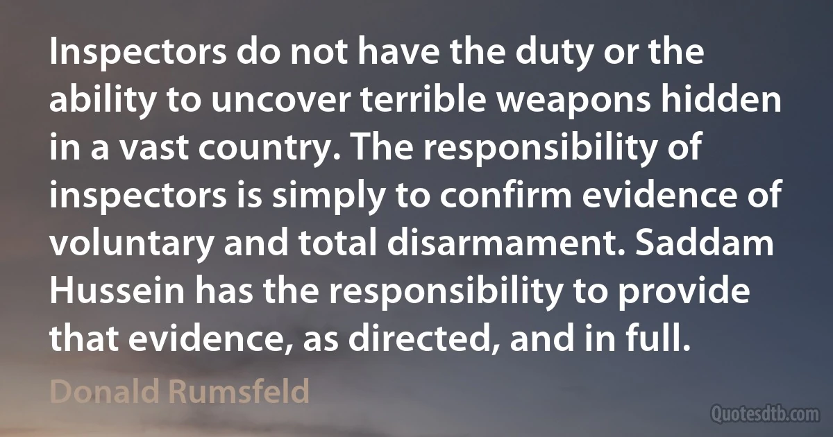 Inspectors do not have the duty or the ability to uncover terrible weapons hidden in a vast country. The responsibility of inspectors is simply to confirm evidence of voluntary and total disarmament. Saddam Hussein has the responsibility to provide that evidence, as directed, and in full. (Donald Rumsfeld)