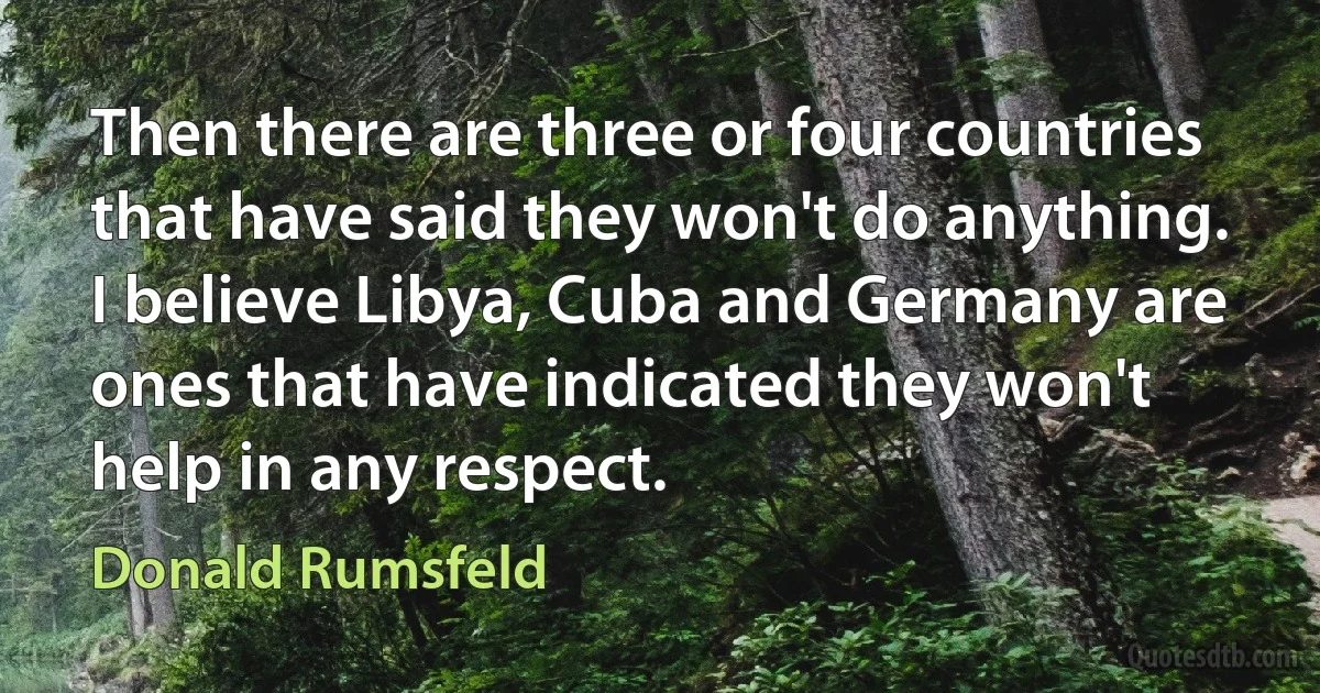 Then there are three or four countries that have said they won't do anything. I believe Libya, Cuba and Germany are ones that have indicated they won't help in any respect. (Donald Rumsfeld)