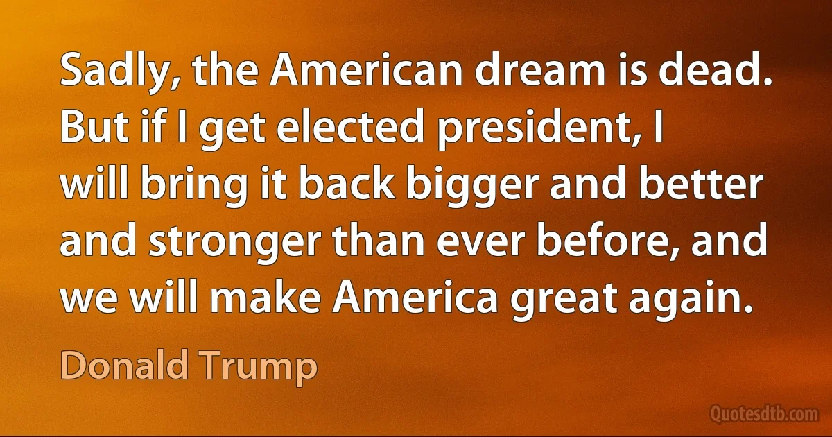 Sadly, the American dream is dead. But if I get elected president, I will bring it back bigger and better and stronger than ever before, and we will make America great again. (Donald Trump)