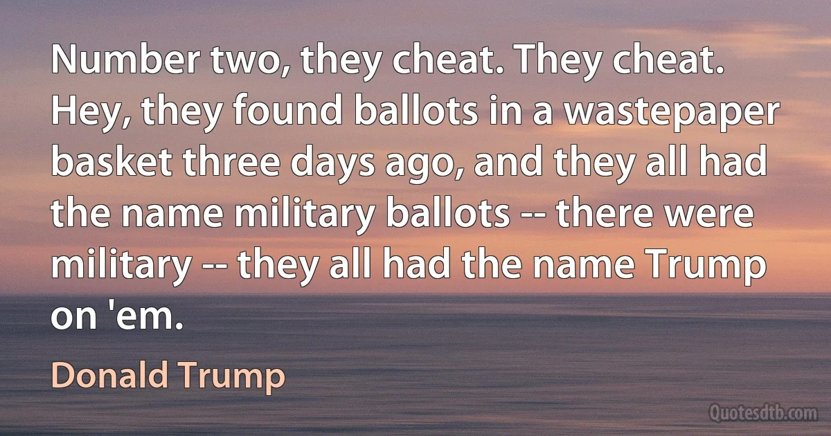 Number two, they cheat. They cheat. Hey, they found ballots in a wastepaper basket three days ago, and they all had the name military ballots -- there were military -- they all had the name Trump on 'em. (Donald Trump)