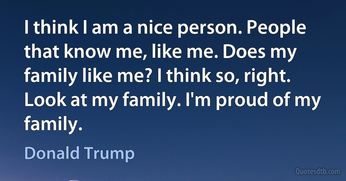 I think I am a nice person. People that know me, like me. Does my family like me? I think so, right. Look at my family. I'm proud of my family. (Donald Trump)