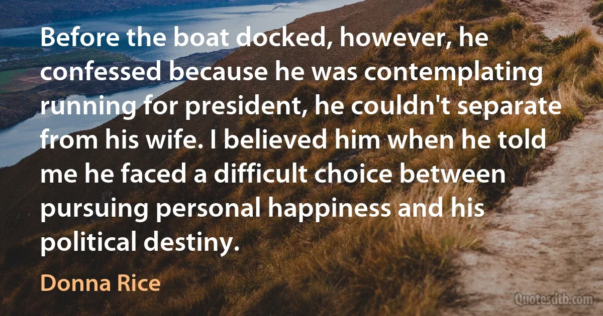 Before the boat docked, however, he confessed because he was contemplating running for president, he couldn't separate from his wife. I believed him when he told me he faced a difficult choice between pursuing personal happiness and his political destiny. (Donna Rice)