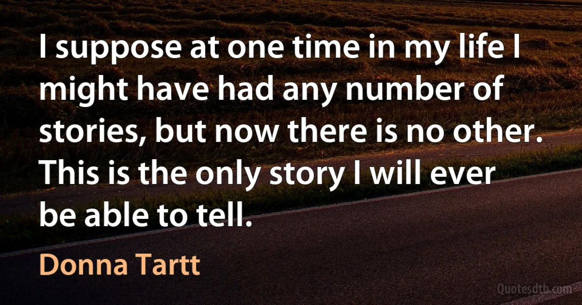 I suppose at one time in my life I might have had any number of stories, but now there is no other. This is the only story I will ever be able to tell. (Donna Tartt)