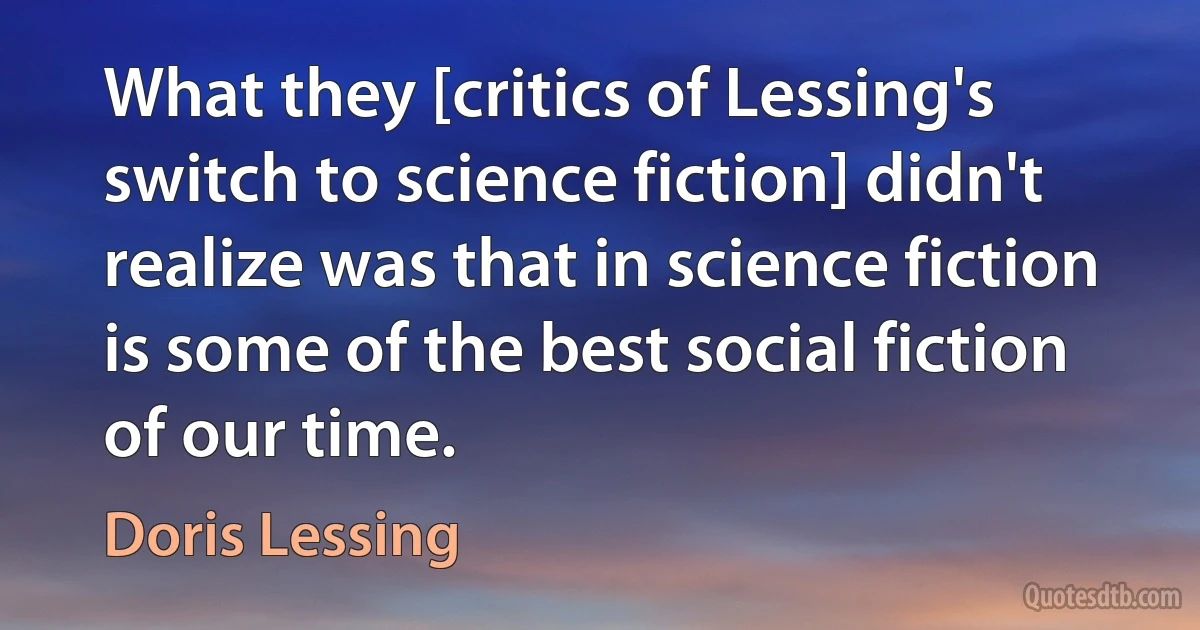 What they [critics of Lessing's switch to science fiction] didn't realize was that in science fiction is some of the best social fiction of our time. (Doris Lessing)