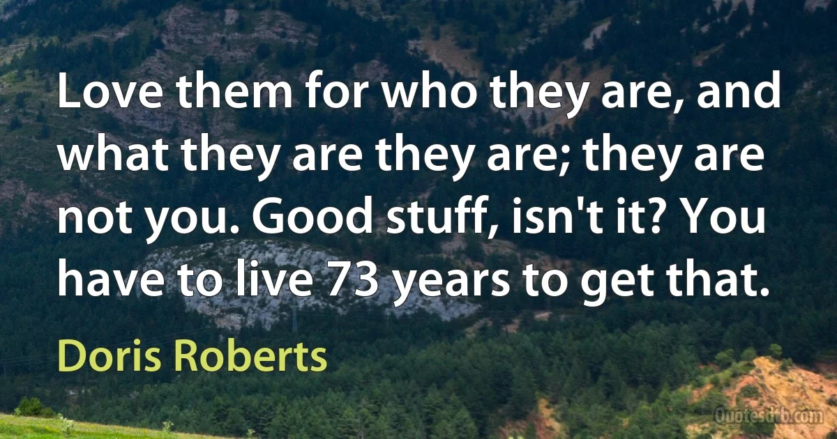 Love them for who they are, and what they are they are; they are not you. Good stuff, isn't it? You have to live 73 years to get that. (Doris Roberts)