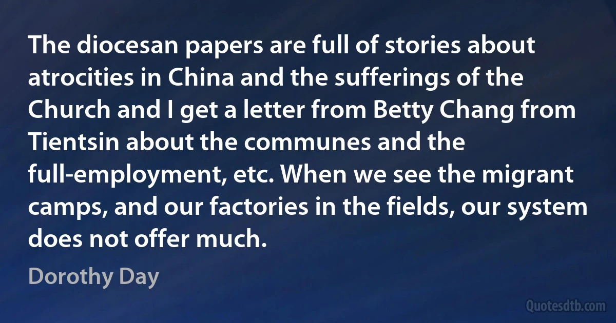 The diocesan papers are full of stories about atrocities in China and the sufferings of the Church and I get a letter from Betty Chang from Tientsin about the communes and the full-employment, etc. When we see the migrant camps, and our factories in the fields, our system does not offer much. (Dorothy Day)