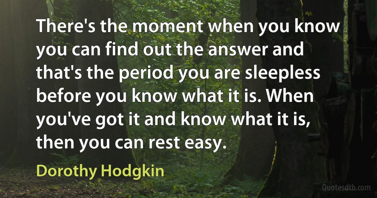 There's the moment when you know you can find out the answer and that's the period you are sleepless before you know what it is. When you've got it and know what it is, then you can rest easy. (Dorothy Hodgkin)