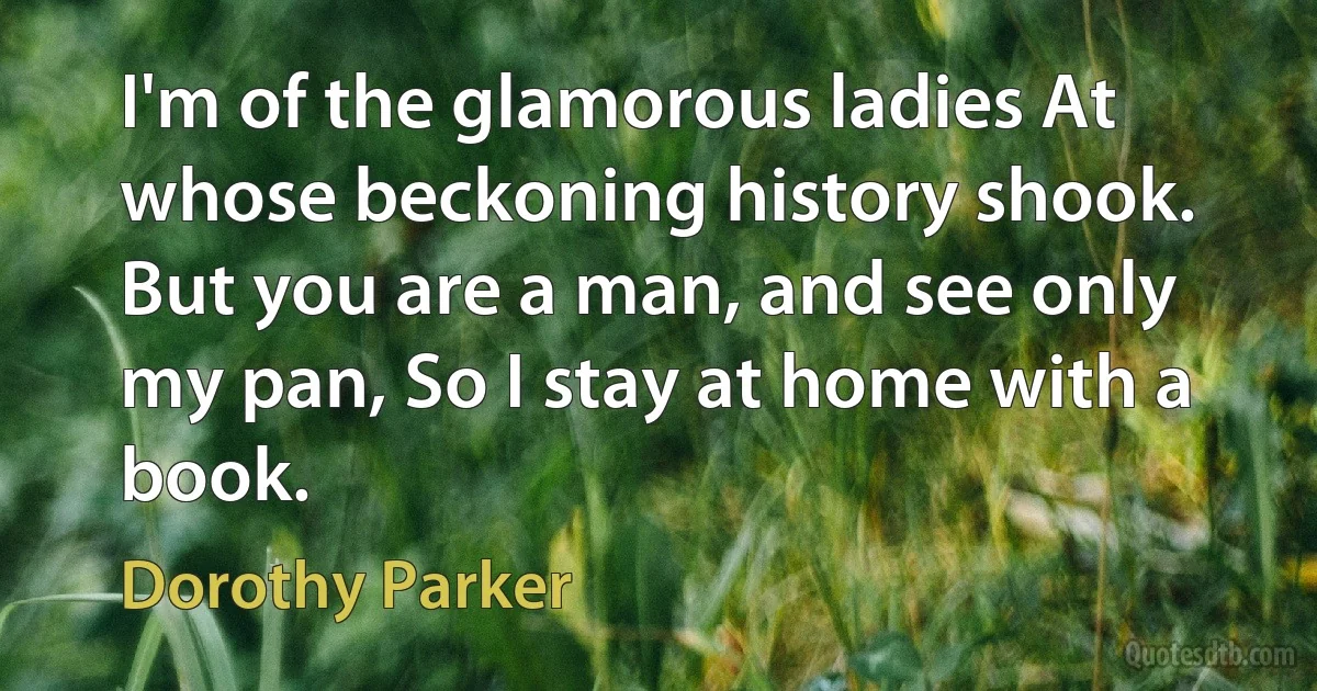 I'm of the glamorous ladies At whose beckoning history shook. But you are a man, and see only my pan, So I stay at home with a book. (Dorothy Parker)