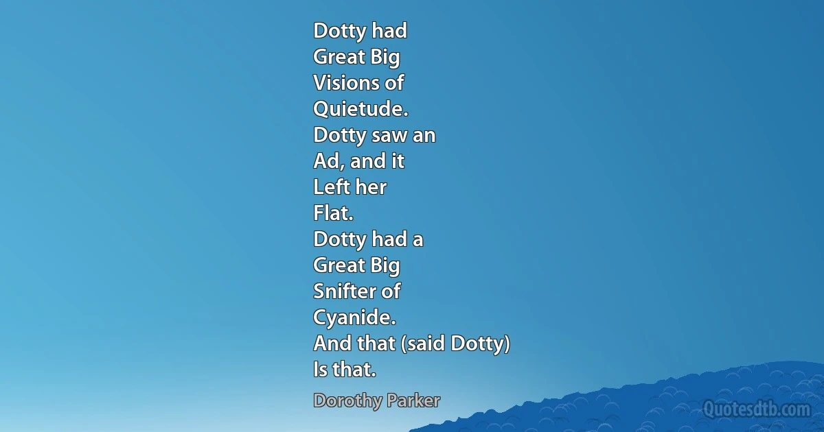 Dotty had
Great Big
Visions of
Quietude.
Dotty saw an
Ad, and it
Left her
Flat.
Dotty had a
Great Big
Snifter of
Cyanide.
And that (said Dotty)
Is that. (Dorothy Parker)