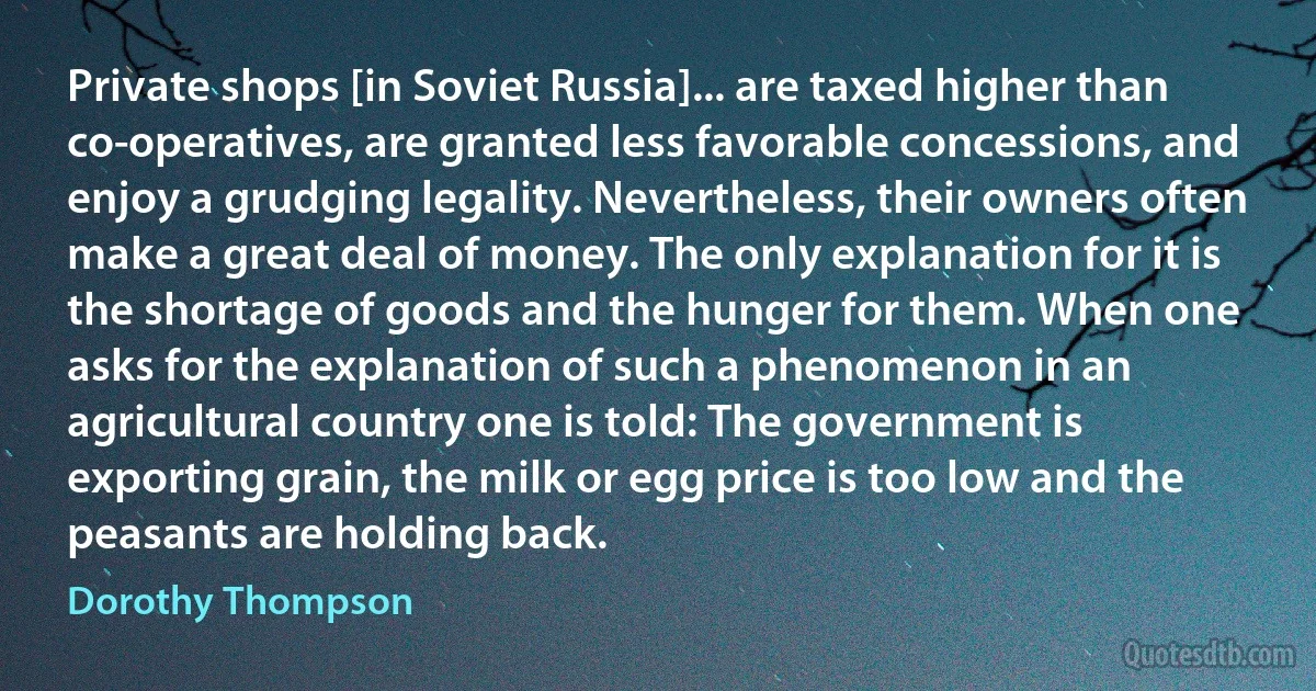 Private shops [in Soviet Russia]... are taxed higher than co-operatives, are granted less favorable concessions, and enjoy a grudging legality. Nevertheless, their owners often make a great deal of money. The only explanation for it is the shortage of goods and the hunger for them. When one asks for the explanation of such a phenomenon in an agricultural country one is told: The government is exporting grain, the milk or egg price is too low and the peasants are holding back. (Dorothy Thompson)