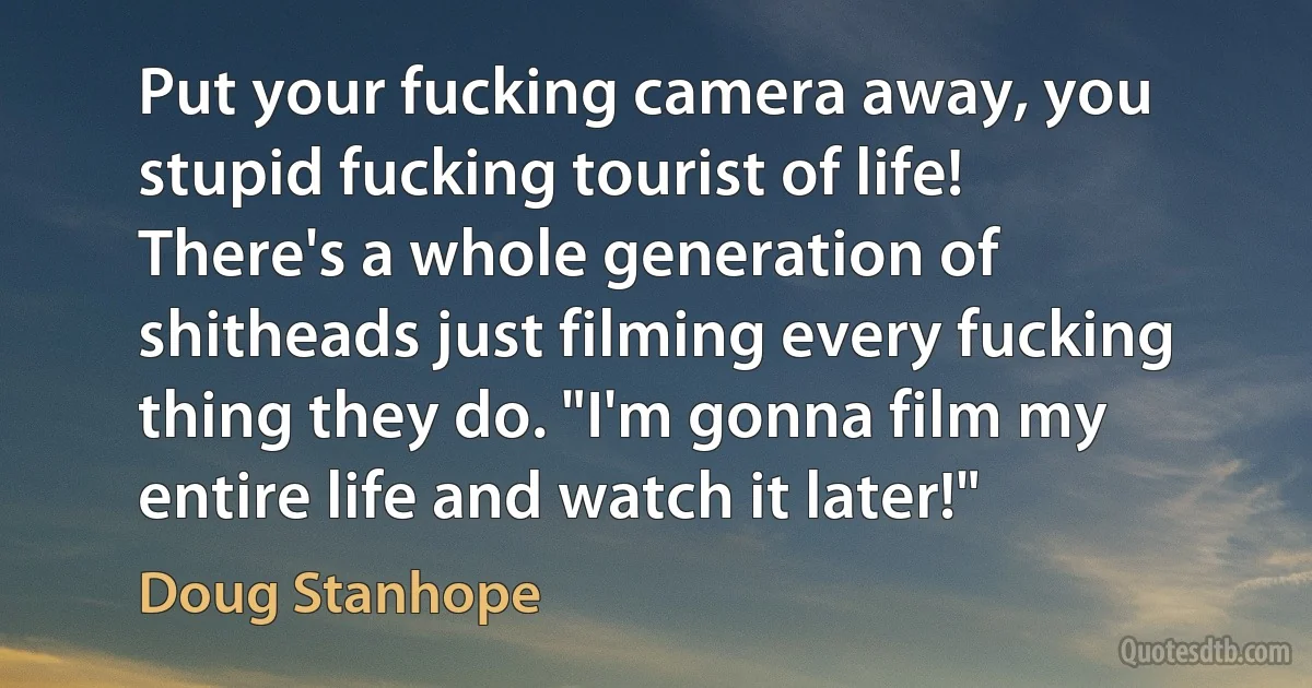 Put your fucking camera away, you stupid fucking tourist of life! There's a whole generation of shitheads just filming every fucking thing they do. "I'm gonna film my entire life and watch it later!" (Doug Stanhope)