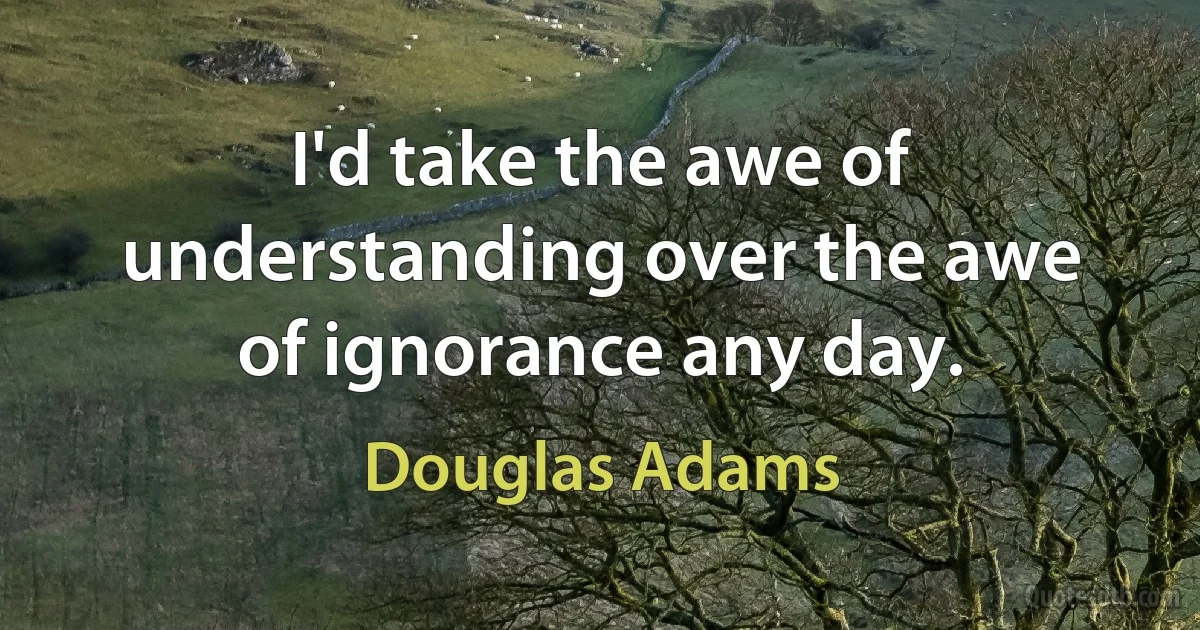 I'd take the awe of understanding over the awe of ignorance any day. (Douglas Adams)