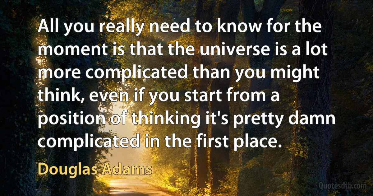 All you really need to know for the moment is that the universe is a lot more complicated than you might think, even if you start from a position of thinking it's pretty damn complicated in the first place. (Douglas Adams)