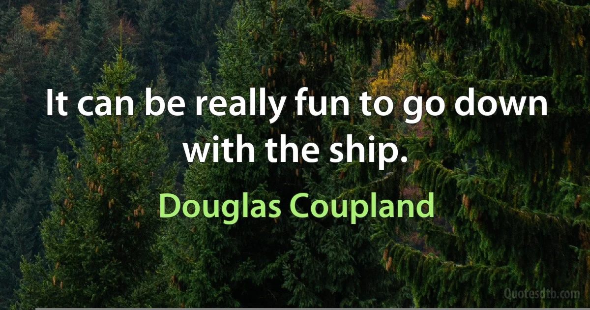 It can be really fun to go down with the ship. (Douglas Coupland)