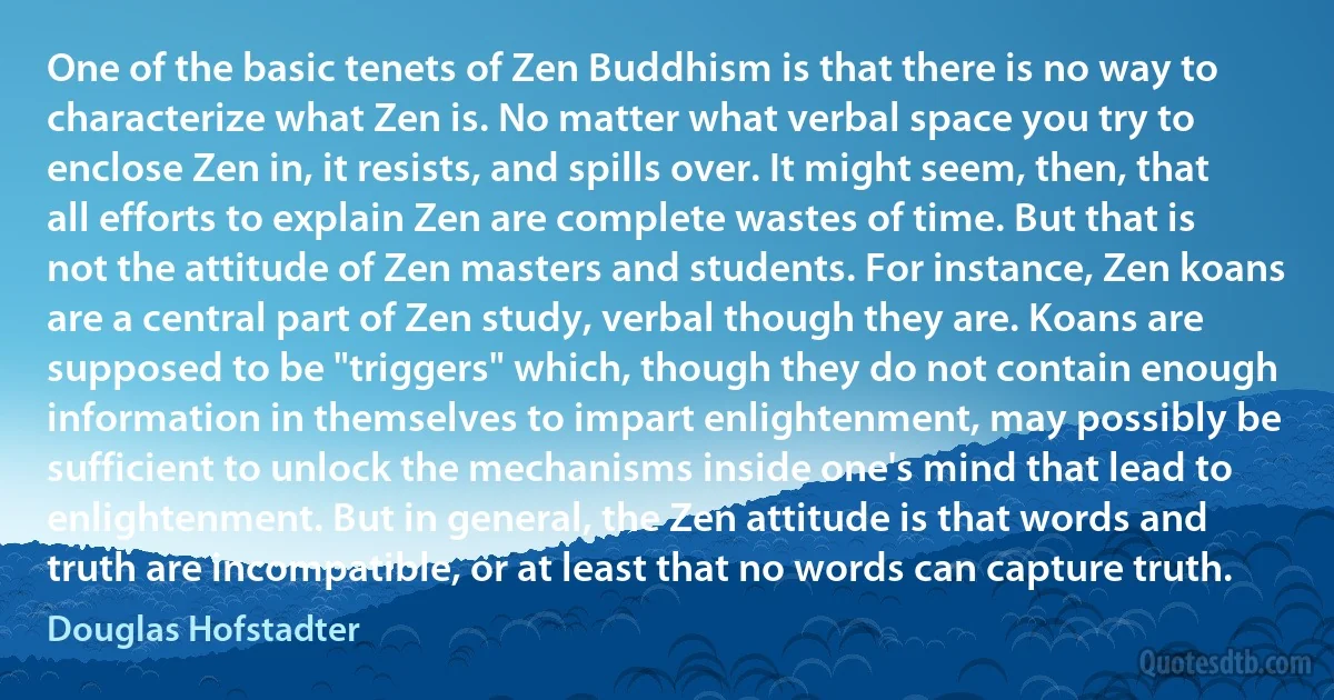 One of the basic tenets of Zen Buddhism is that there is no way to characterize what Zen is. No matter what verbal space you try to enclose Zen in, it resists, and spills over. It might seem, then, that all efforts to explain Zen are complete wastes of time. But that is not the attitude of Zen masters and students. For instance, Zen koans are a central part of Zen study, verbal though they are. Koans are supposed to be "triggers" which, though they do not contain enough information in themselves to impart enlightenment, may possibly be sufficient to unlock the mechanisms inside one's mind that lead to enlightenment. But in general, the Zen attitude is that words and truth are incompatible, or at least that no words can capture truth. (Douglas Hofstadter)