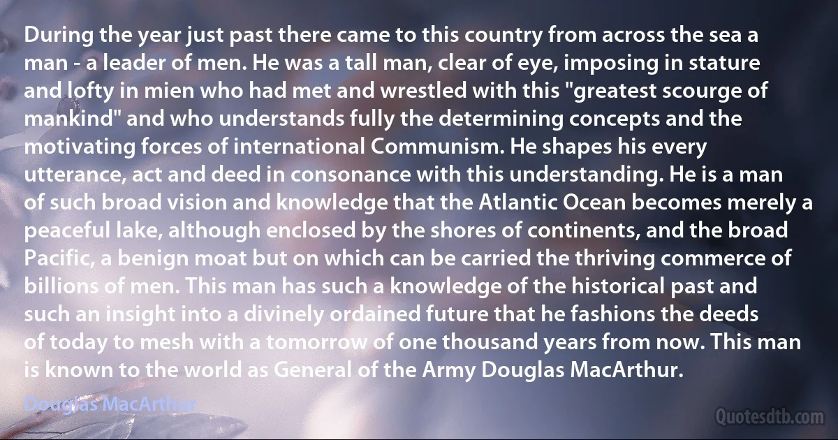 During the year just past there came to this country from across the sea a man - a leader of men. He was a tall man, clear of eye, imposing in stature and lofty in mien who had met and wrestled with this "greatest scourge of mankind" and who understands fully the determining concepts and the motivating forces of international Communism. He shapes his every utterance, act and deed in consonance with this understanding. He is a man of such broad vision and knowledge that the Atlantic Ocean becomes merely a peaceful lake, although enclosed by the shores of continents, and the broad Pacific, a benign moat but on which can be carried the thriving commerce of billions of men. This man has such a knowledge of the historical past and such an insight into a divinely ordained future that he fashions the deeds of today to mesh with a tomorrow of one thousand years from now. This man is known to the world as General of the Army Douglas MacArthur. (Douglas MacArthur)