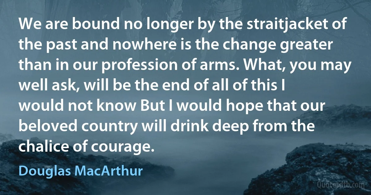 We are bound no longer by the straitjacket of the past and nowhere is the change greater than in our profession of arms. What, you may well ask, will be the end of all of this I would not know But I would hope that our beloved country will drink deep from the chalice of courage. (Douglas MacArthur)