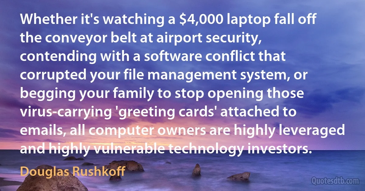 Whether it's watching a $4,000 laptop fall off the conveyor belt at airport security, contending with a software conflict that corrupted your file management system, or begging your family to stop opening those virus-carrying 'greeting cards' attached to emails, all computer owners are highly leveraged and highly vulnerable technology investors. (Douglas Rushkoff)