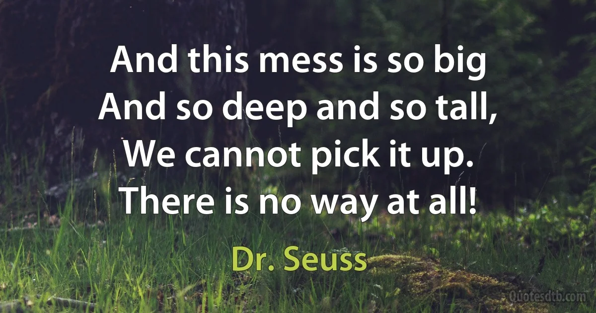 And this mess is so big
And so deep and so tall,
We cannot pick it up.
There is no way at all! (Dr. Seuss)