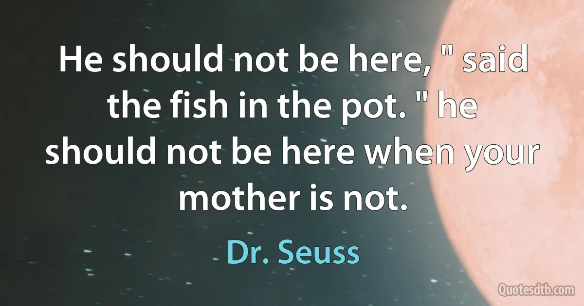 He should not be here, " said the fish in the pot. " he should not be here when your mother is not. (Dr. Seuss)