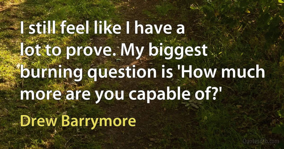 I still feel like I have a lot to prove. My biggest burning question is 'How much more are you capable of?' (Drew Barrymore)