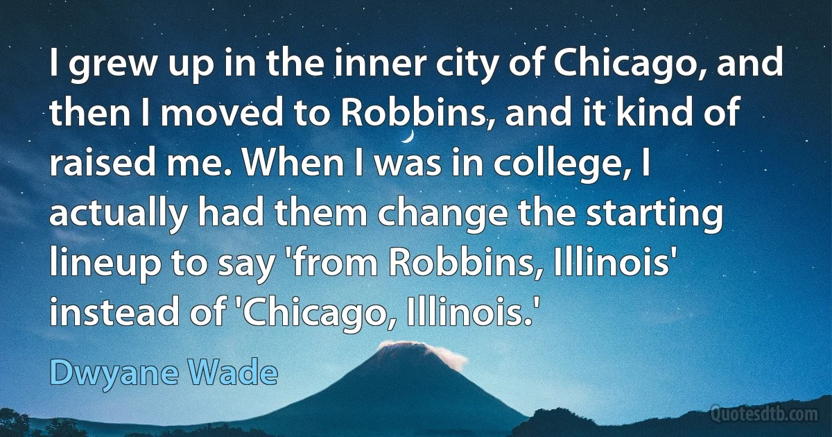 I grew up in the inner city of Chicago, and then I moved to Robbins, and it kind of raised me. When I was in college, I actually had them change the starting lineup to say 'from Robbins, Illinois' instead of 'Chicago, Illinois.' (Dwyane Wade)