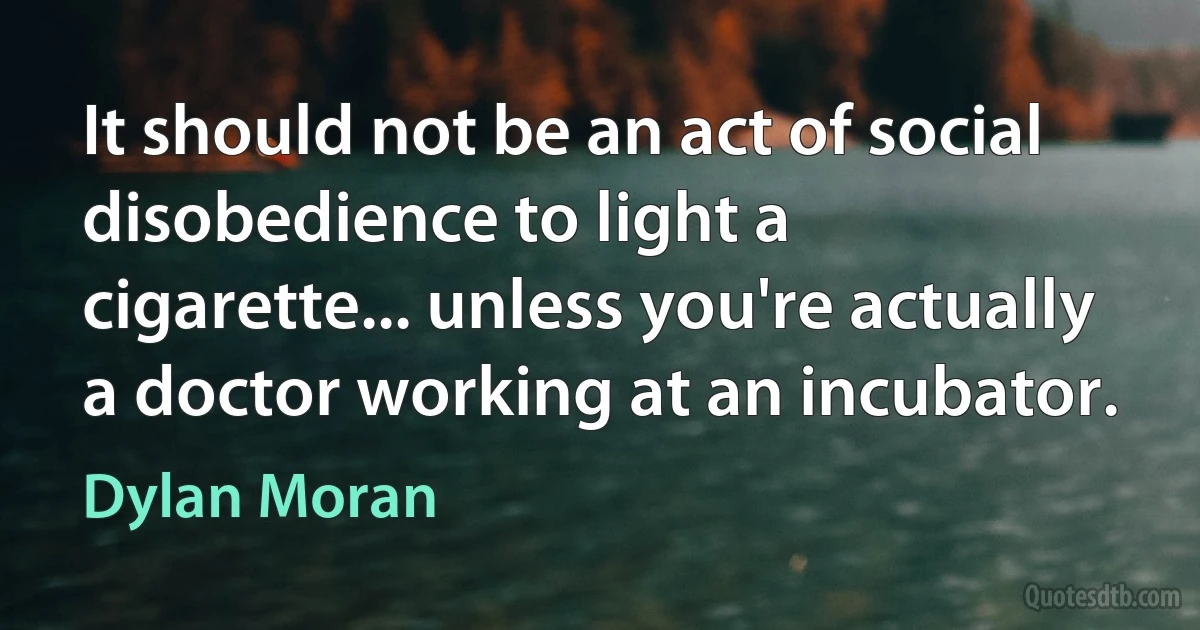 It should not be an act of social disobedience to light a cigarette... unless you're actually a doctor working at an incubator. (Dylan Moran)