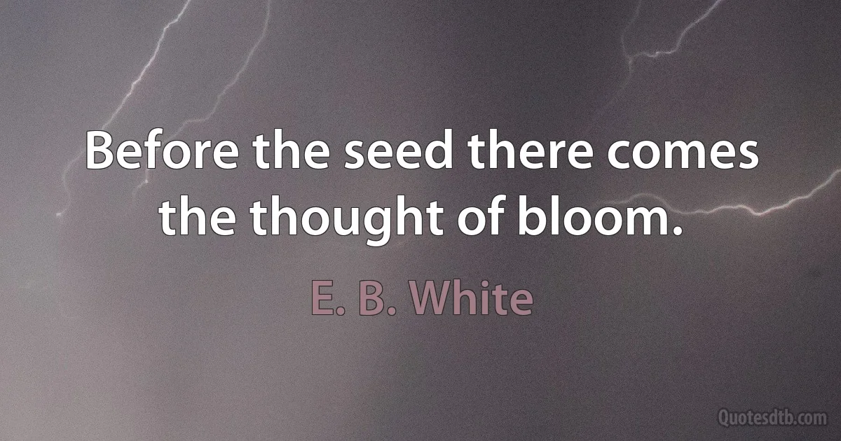 Before the seed there comes the thought of bloom. (E. B. White)