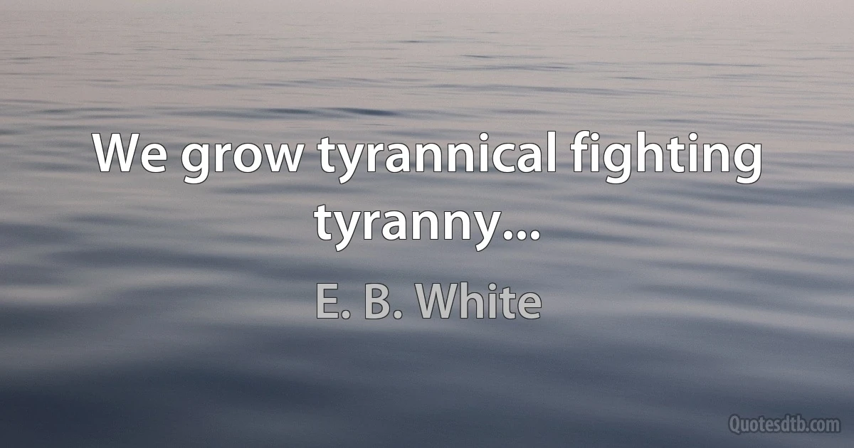 We grow tyrannical fighting tyranny... (E. B. White)