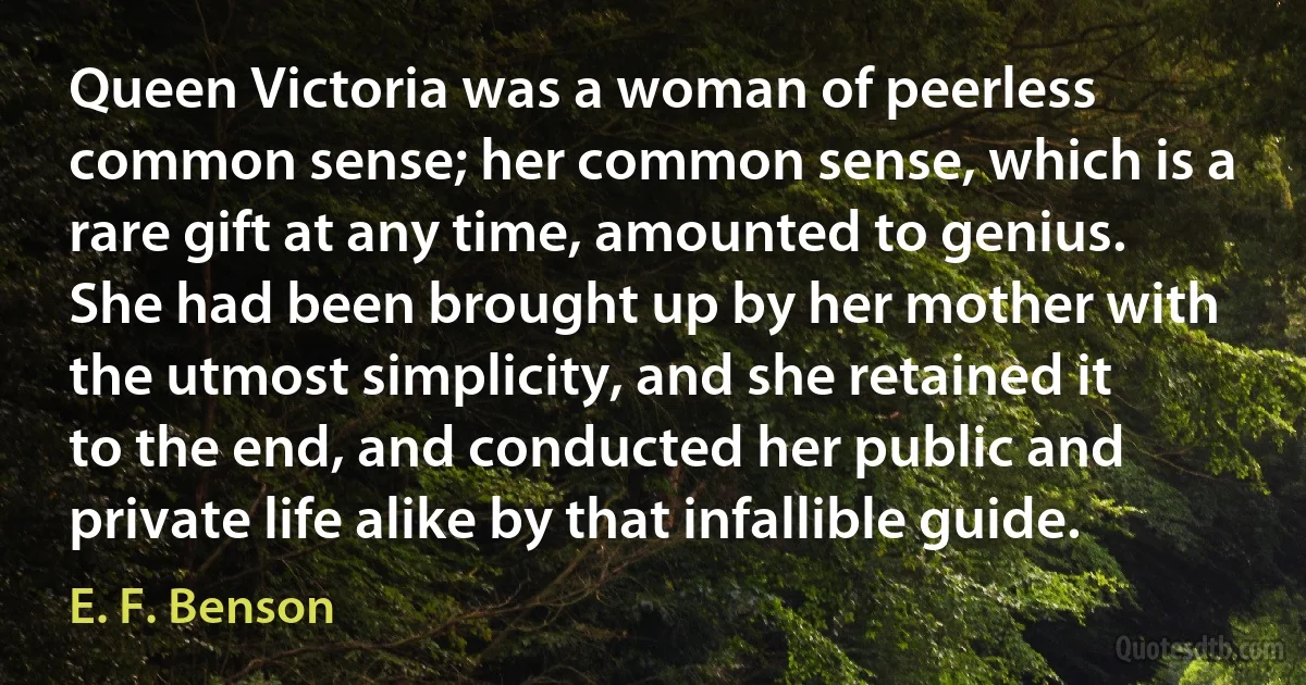 Queen Victoria was a woman of peerless common sense; her common sense, which is a rare gift at any time, amounted to genius. She had been brought up by her mother with the utmost simplicity, and she retained it to the end, and conducted her public and private life alike by that infallible guide. (E. F. Benson)