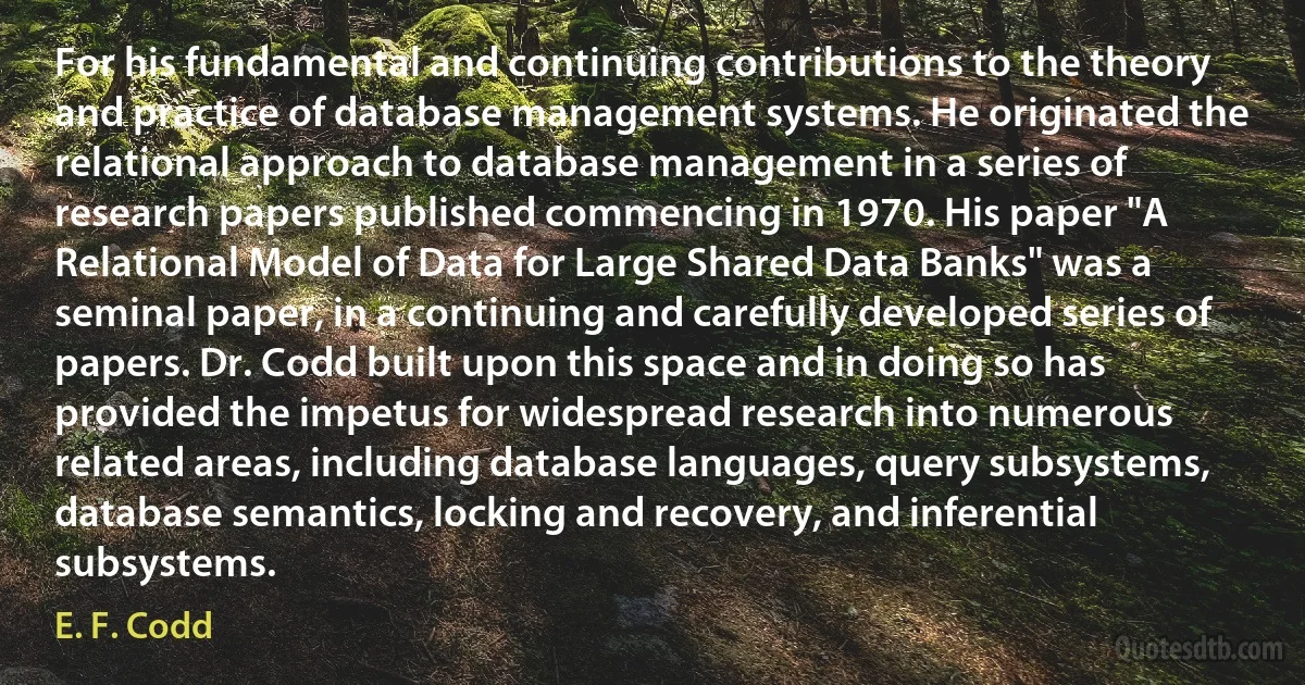 For his fundamental and continuing contributions to the theory and practice of database management systems. He originated the relational approach to database management in a series of research papers published commencing in 1970. His paper "A Relational Model of Data for Large Shared Data Banks" was a seminal paper, in a continuing and carefully developed series of papers. Dr. Codd built upon this space and in doing so has provided the impetus for widespread research into numerous related areas, including database languages, query subsystems, database semantics, locking and recovery, and inferential subsystems. (E. F. Codd)