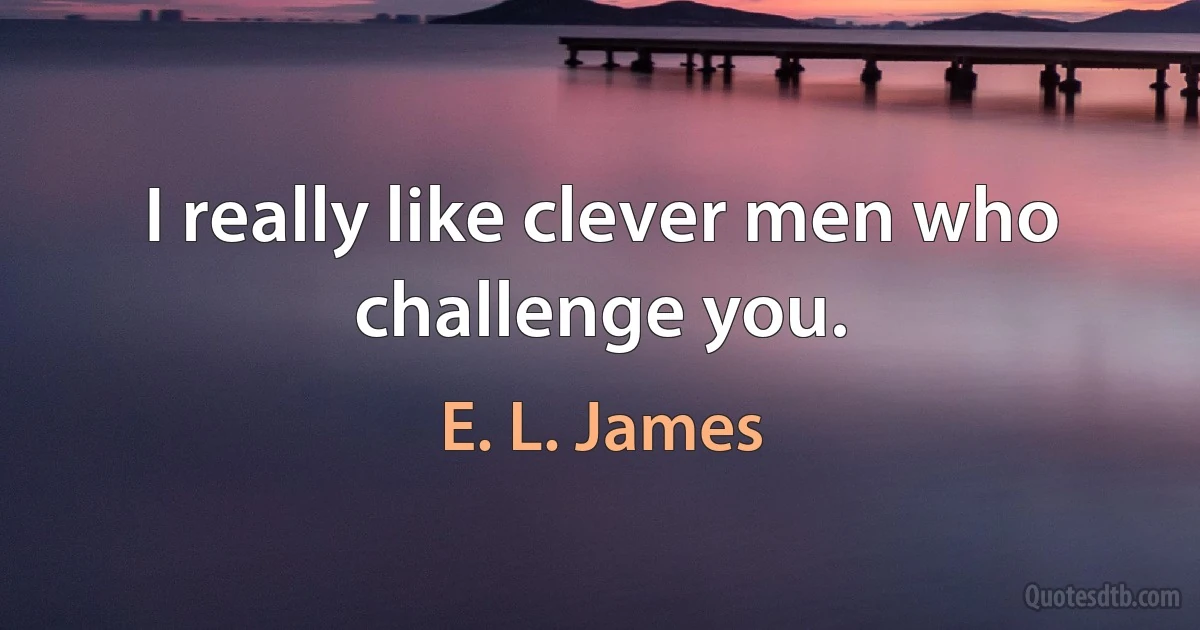 I really like clever men who challenge you. (E. L. James)