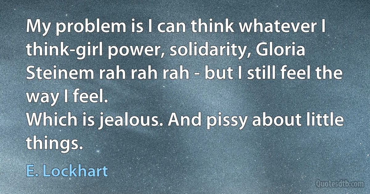 My problem is I can think whatever I think-girl power, solidarity, Gloria Steinem rah rah rah - but I still feel the way I feel.
Which is jealous. And pissy about little things. (E. Lockhart)