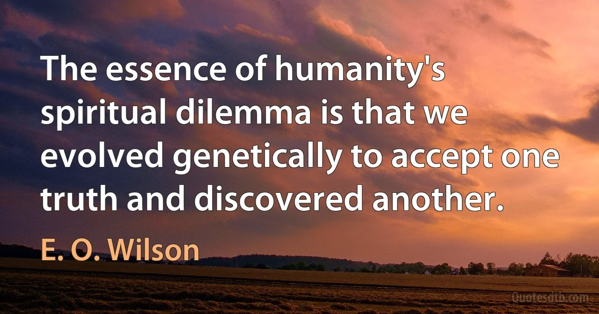 The essence of humanity's spiritual dilemma is that we evolved genetically to accept one truth and discovered another. (E. O. Wilson)