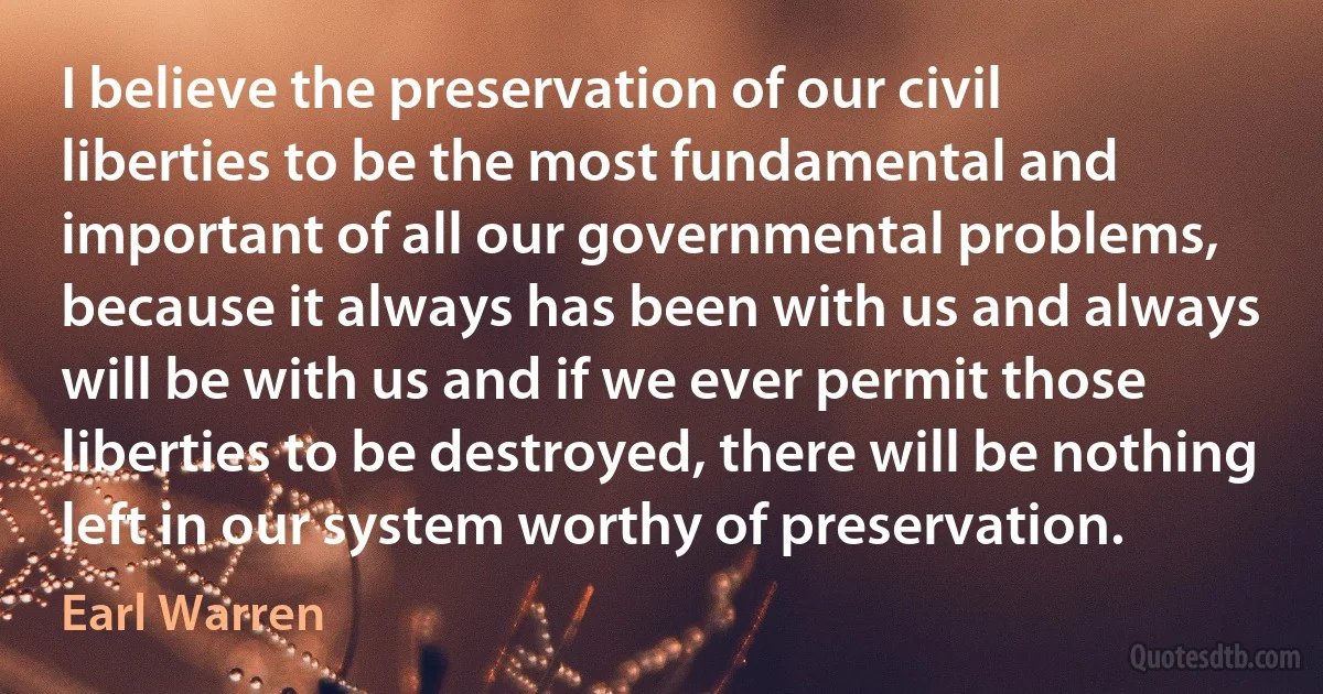 I believe the preservation of our civil liberties to be the most fundamental and important of all our governmental problems, because it always has been with us and always will be with us and if we ever permit those liberties to be destroyed, there will be nothing left in our system worthy of preservation. (Earl Warren)