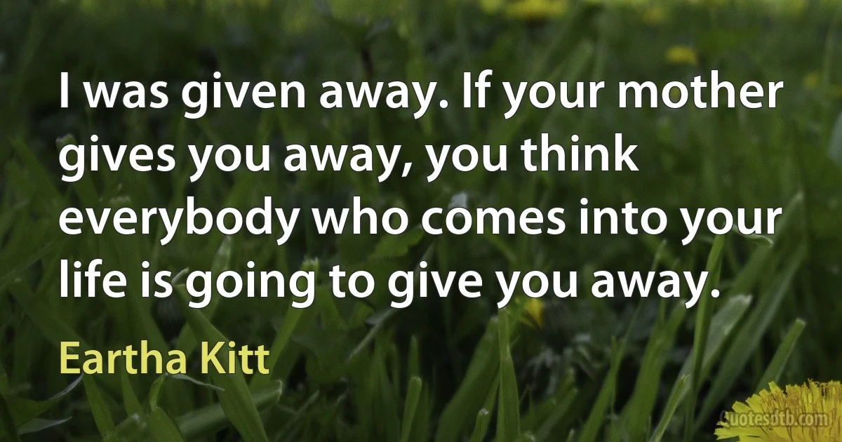 I was given away. If your mother gives you away, you think everybody who comes into your life is going to give you away. (Eartha Kitt)