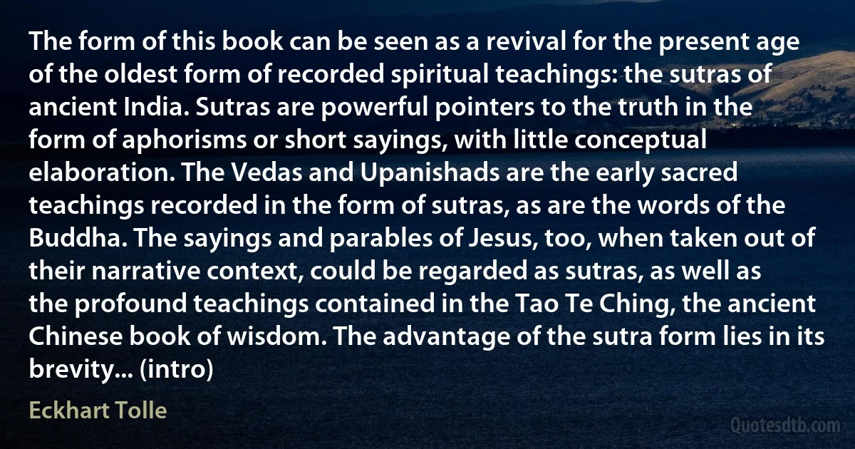 The form of this book can be seen as a revival for the present age of the oldest form of recorded spiritual teachings: the sutras of ancient India. Sutras are powerful pointers to the truth in the form of aphorisms or short sayings, with little conceptual elaboration. The Vedas and Upanishads are the early sacred teachings recorded in the form of sutras, as are the words of the Buddha. The sayings and parables of Jesus, too, when taken out of their narrative context, could be regarded as sutras, as well as the profound teachings contained in the Tao Te Ching, the ancient Chinese book of wisdom. The advantage of the sutra form lies in its brevity... (intro) (Eckhart Tolle)