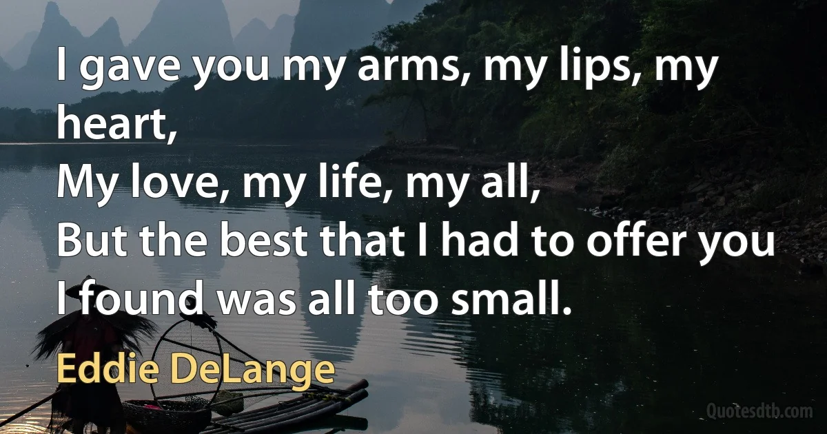 I gave you my arms, my lips, my heart,
My love, my life, my all,
But the best that I had to offer you
I found was all too small. (Eddie DeLange)