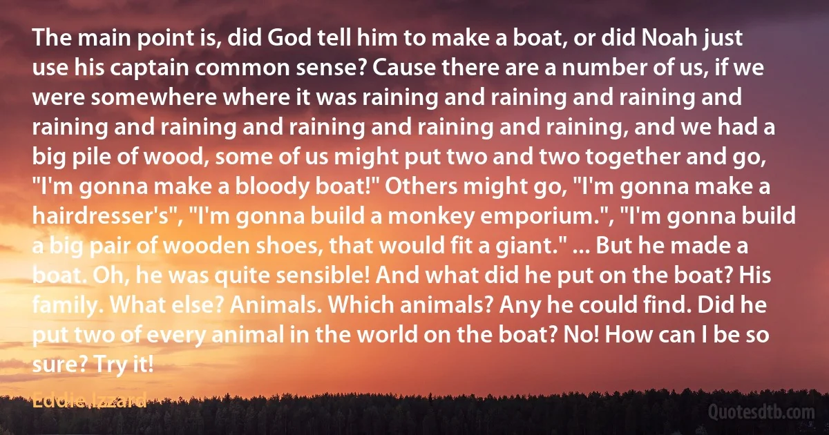 The main point is, did God tell him to make a boat, or did Noah just use his captain common sense? Cause there are a number of us, if we were somewhere where it was raining and raining and raining and raining and raining and raining and raining and raining, and we had a big pile of wood, some of us might put two and two together and go, "I'm gonna make a bloody boat!" Others might go, "I'm gonna make a hairdresser's", "I'm gonna build a monkey emporium.", "I'm gonna build a big pair of wooden shoes, that would fit a giant." ... But he made a boat. Oh, he was quite sensible! And what did he put on the boat? His family. What else? Animals. Which animals? Any he could find. Did he put two of every animal in the world on the boat? No! How can I be so sure? Try it! (Eddie Izzard)