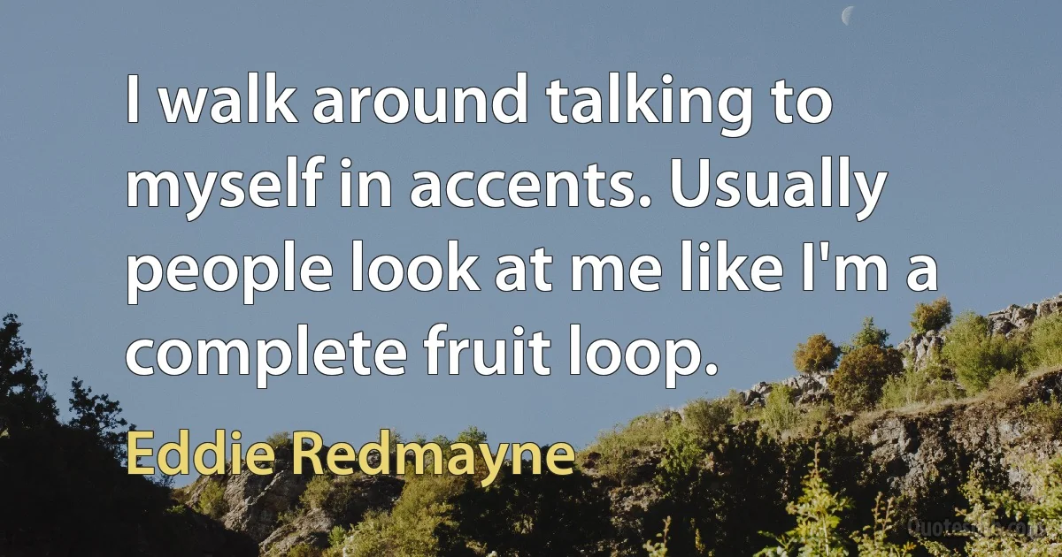 I walk around talking to myself in accents. Usually people look at me like I'm a complete fruit loop. (Eddie Redmayne)