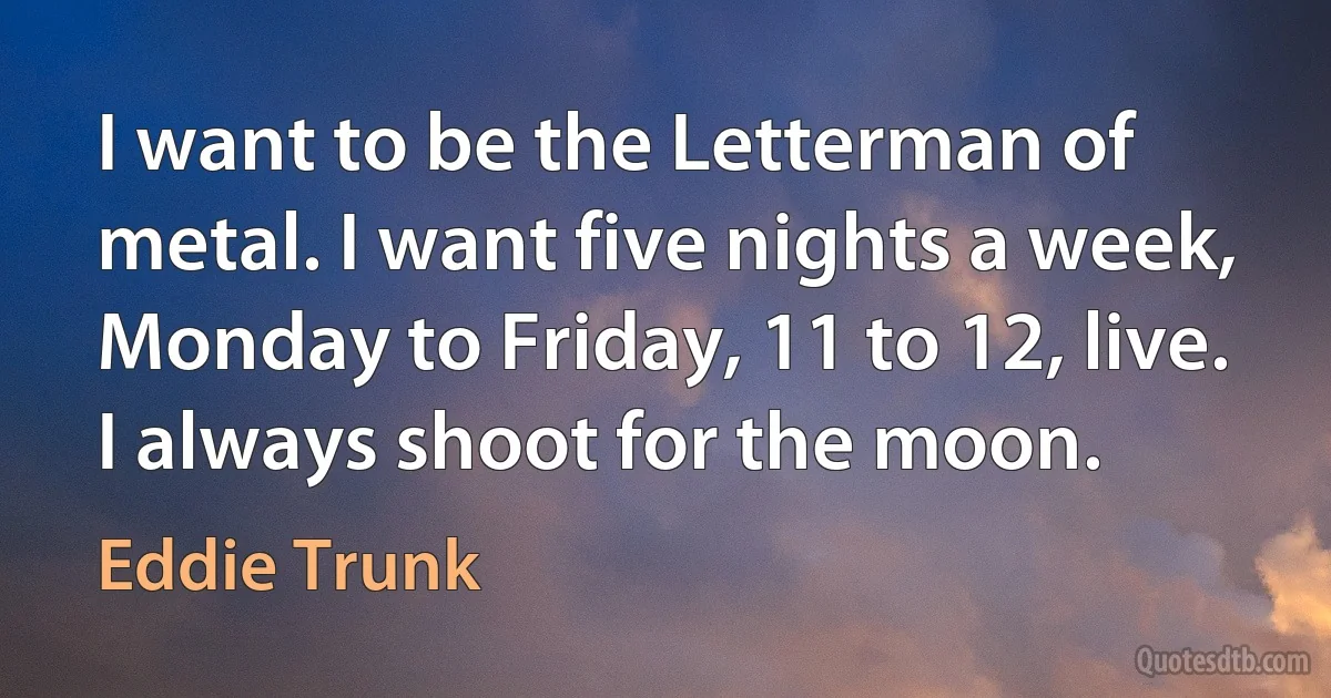 I want to be the Letterman of metal. I want five nights a week, Monday to Friday, 11 to 12, live. I always shoot for the moon. (Eddie Trunk)