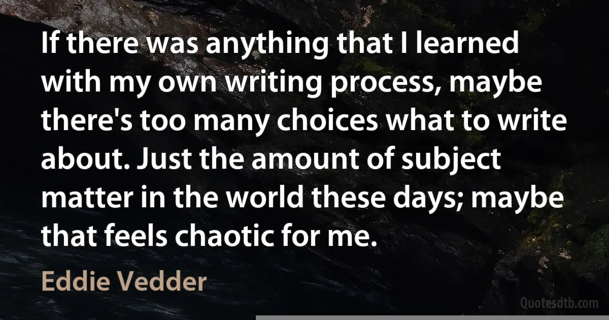 If there was anything that I learned with my own writing process, maybe there's too many choices what to write about. Just the amount of subject matter in the world these days; maybe that feels chaotic for me. (Eddie Vedder)