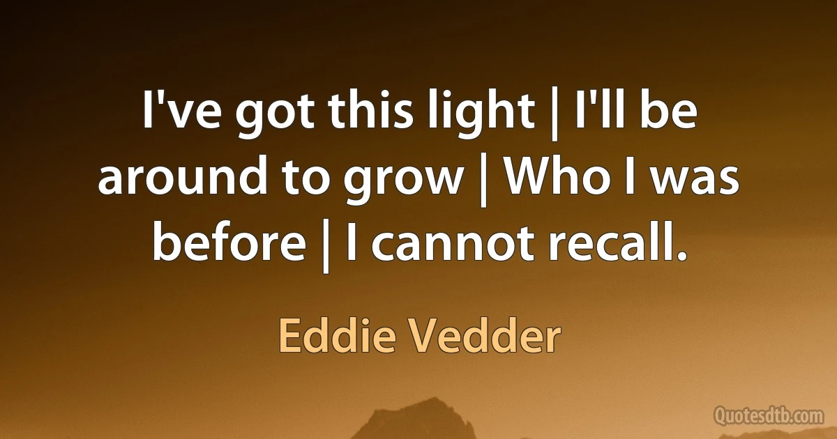 I've got this light | I'll be around to grow | Who I was before | I cannot recall. (Eddie Vedder)