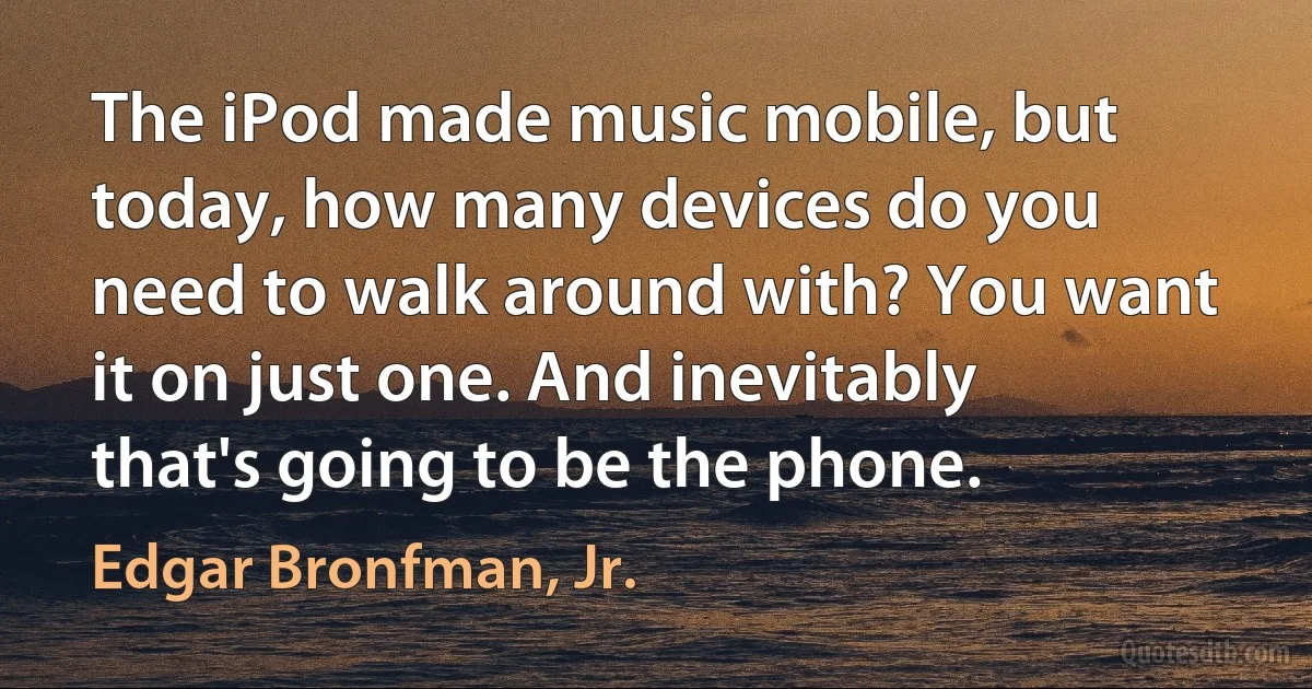 The iPod made music mobile, but today, how many devices do you need to walk around with? You want it on just one. And inevitably that's going to be the phone. (Edgar Bronfman, Jr.)