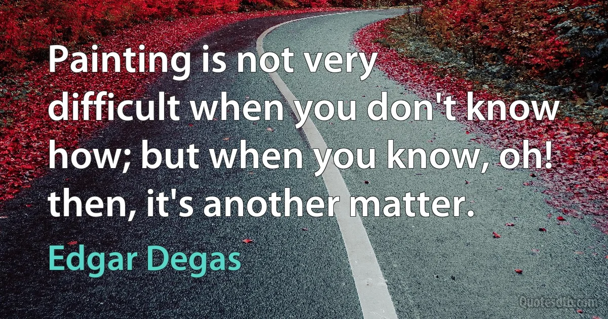 Painting is not very difficult when you don't know how; but when you know, oh! then, it's another matter. (Edgar Degas)