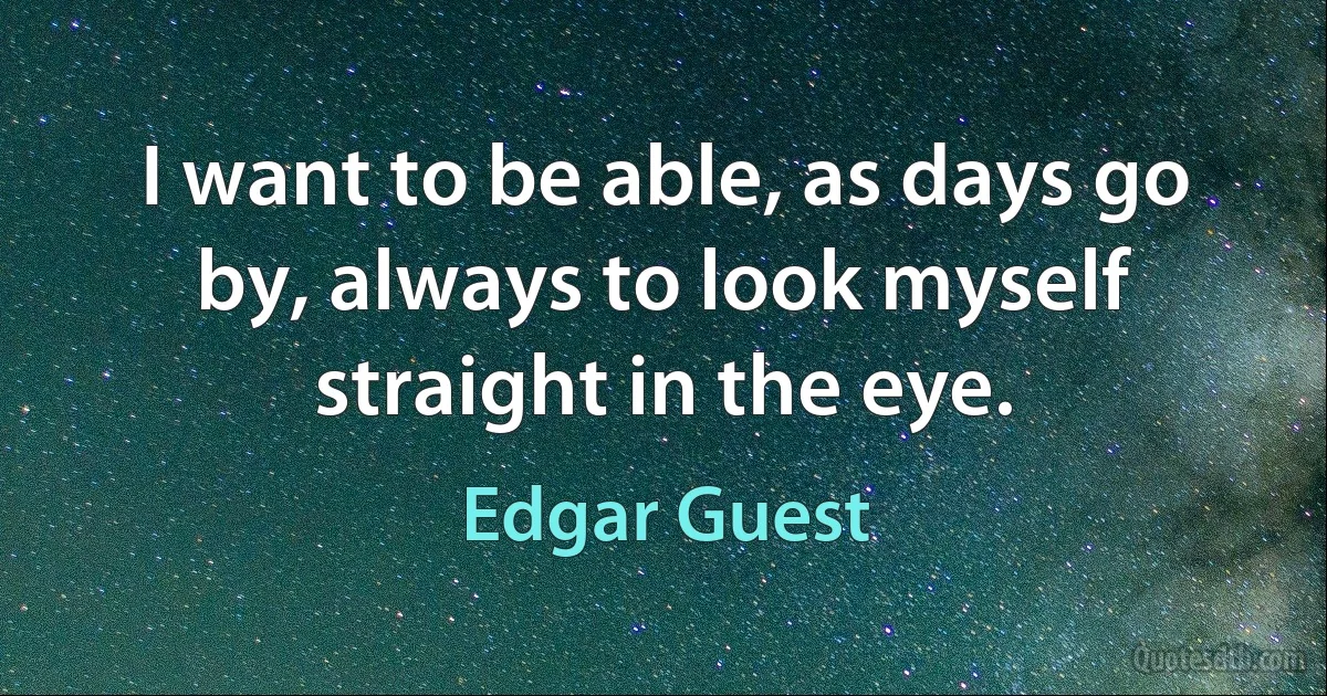 I want to be able, as days go by, always to look myself straight in the eye. (Edgar Guest)