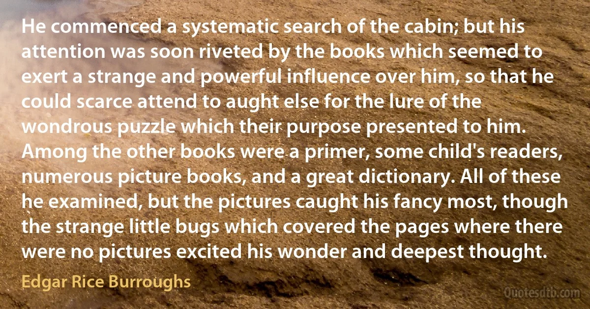 He commenced a systematic search of the cabin; but his attention was soon riveted by the books which seemed to exert a strange and powerful influence over him, so that he could scarce attend to aught else for the lure of the wondrous puzzle which their purpose presented to him.
Among the other books were a primer, some child's readers, numerous picture books, and a great dictionary. All of these he examined, but the pictures caught his fancy most, though the strange little bugs which covered the pages where there were no pictures excited his wonder and deepest thought. (Edgar Rice Burroughs)